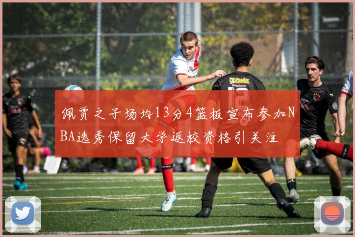 佩贾之子场均13分4篮板宣布参加NBA选秀保留大学返校资格引关注