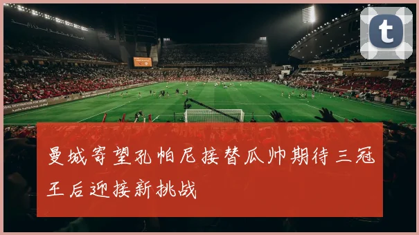 曼城寄望孔帕尼接替瓜帅期待三冠王后迎接新挑战
