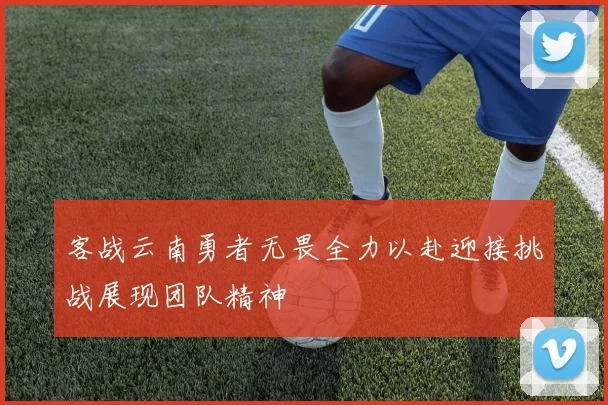 客战云南勇者无畏全力以赴迎接挑战展现团队精神